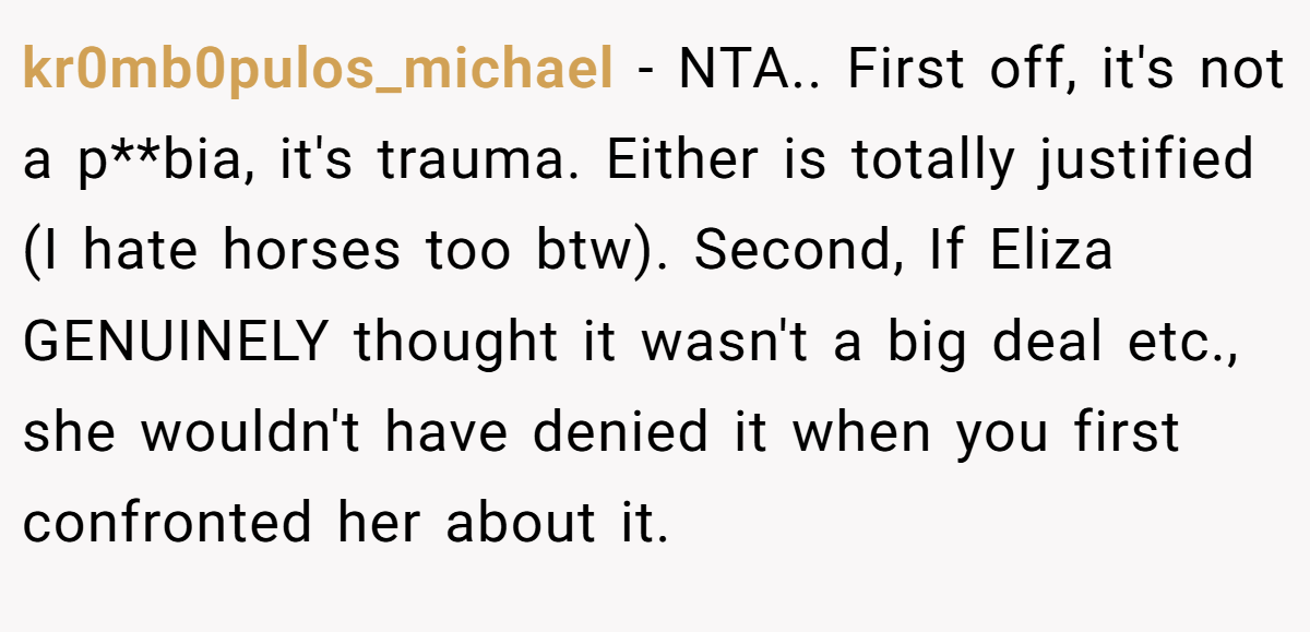 kr0mb0pulos_michael − NTA.. First off, it's not a p**bia, it's trauma. Either is totally justified (I hate horses too btw). Second, If Eliza GENUINELY thought it wasn't a big deal etc., she wouldn't have denied it when you first confronted her about it.