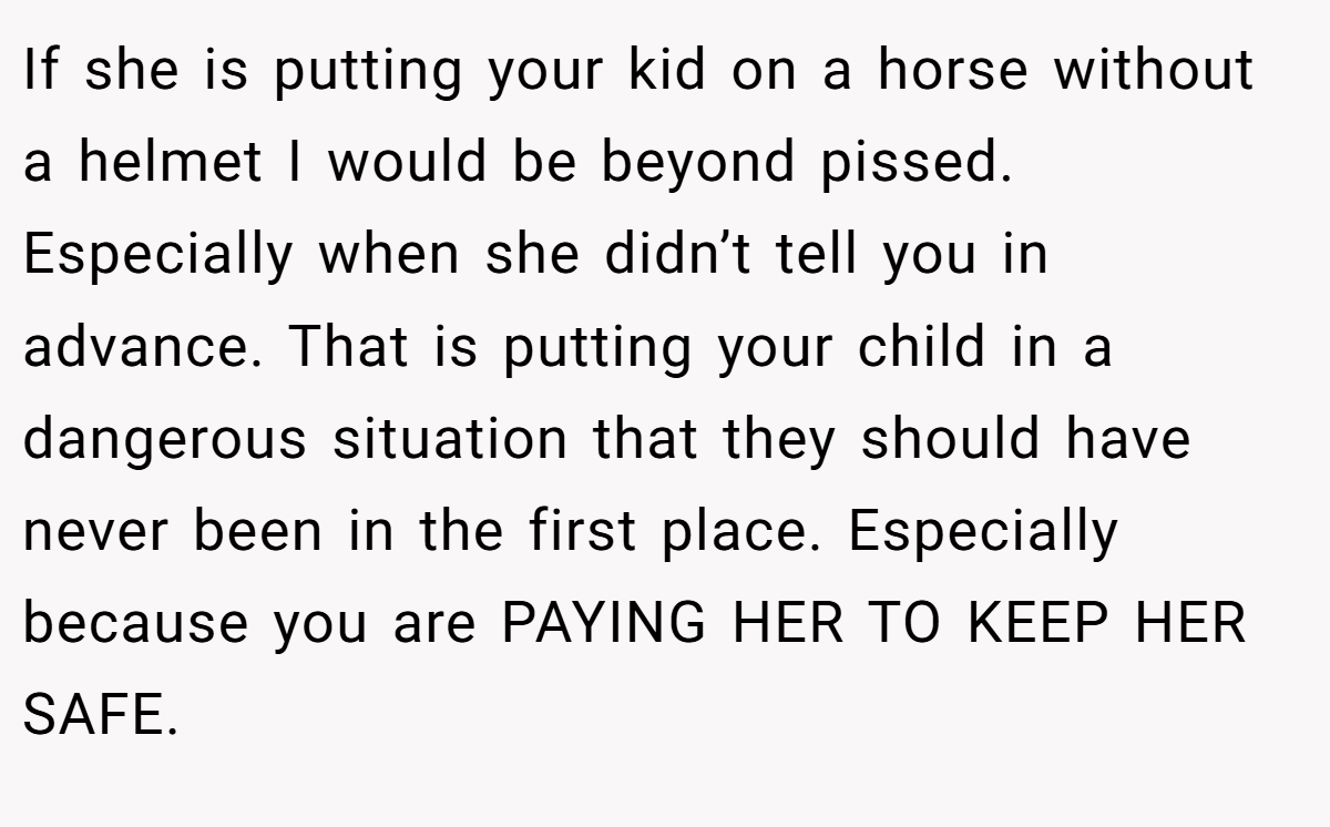 If she is putting your kid on a horse without a helmet I would be beyond pissed. Especially when she didn’t tell you in advance. That is putting your child in a dangerous situation that they should have never been in the first place. Especially because you are PAYING HER TO KEEP HER SAFE.