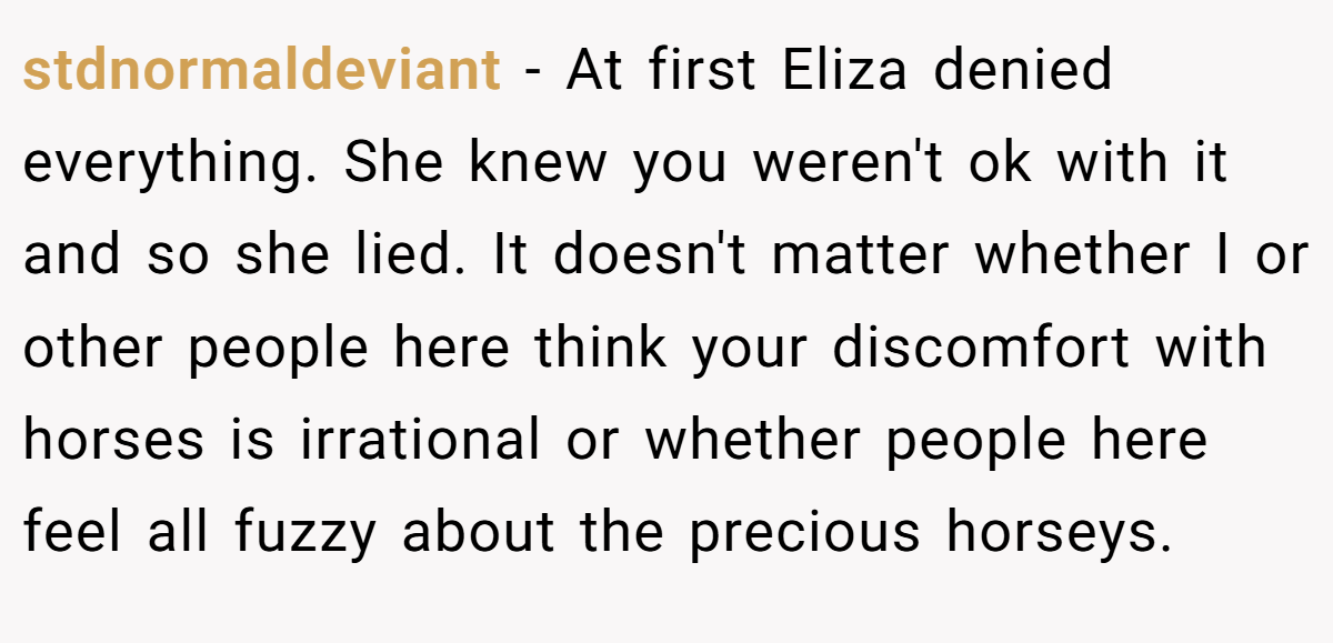 stdnormaldeviant − At first Eliza denied everything. She knew you weren't ok with it and so she lied. It doesn't matter whether I or other people here think your discomfort with horses is irrational or whether people here feel all fuzzy about the precious horseys.