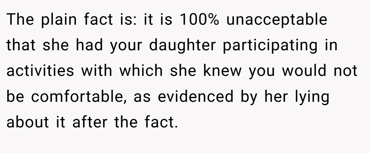The plain fact is: it is 100% unacceptable that she had your daughter participating in activities with which she knew you would not be comfortable, as evidenced by her lying about it after the fact.