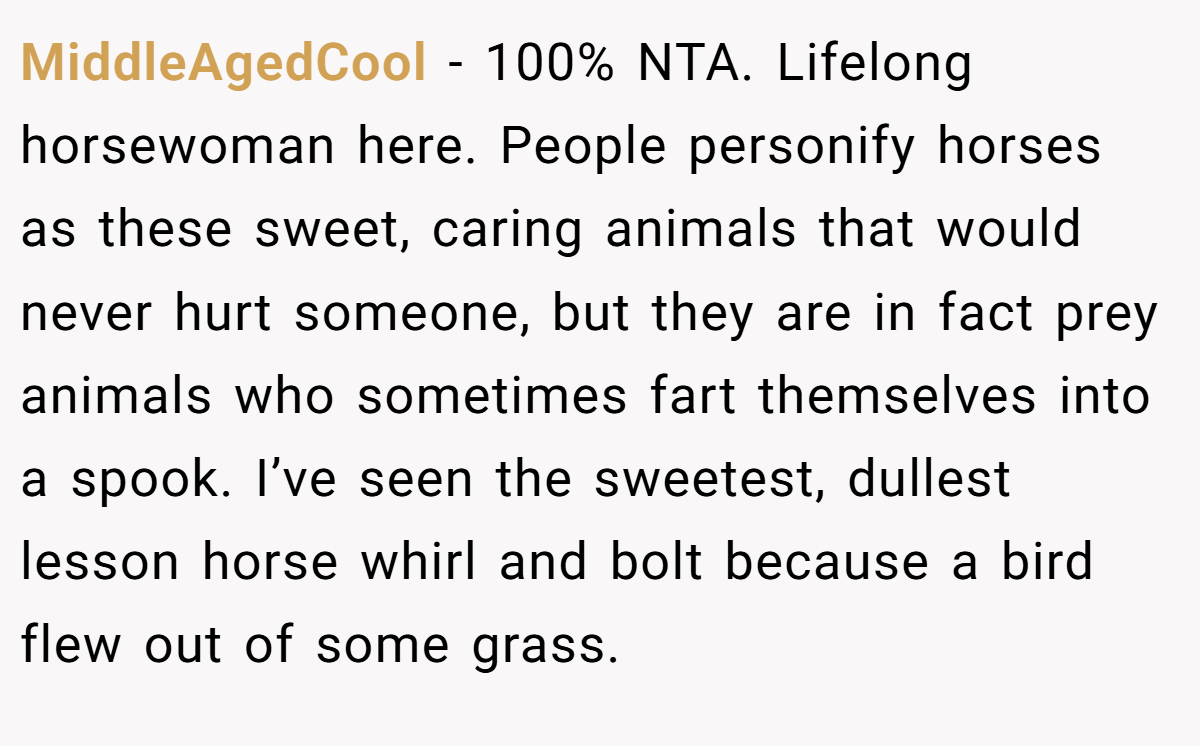 MiddleAgedCool − 100% NTA. Lifelong horsewoman here. People personify horses as these sweet, caring animals that would never hurt someone, but they are in fact prey animals who sometimes fart themselves into a spook. I’ve seen the sweetest, dullest lesson horse whirl and bolt because a bird flew out of some grass.