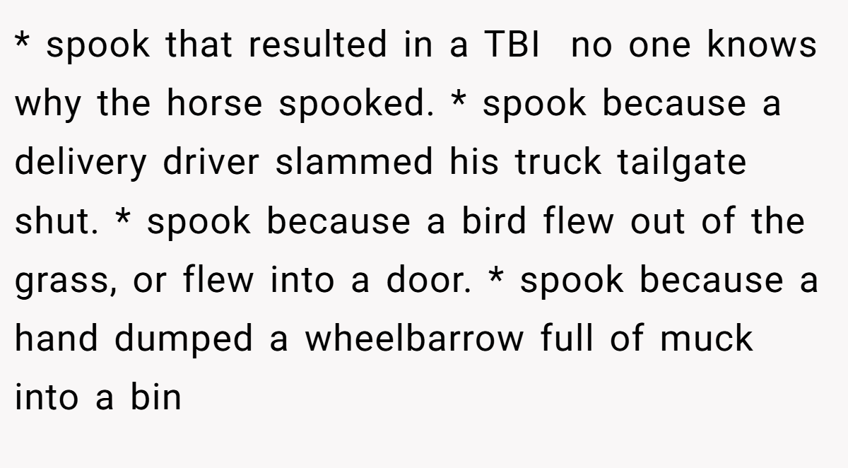* spook that resulted in a TBI  no one knows why the horse spooked. * spook because a delivery driver slammed his truck tailgate shut. * spook because a bird flew out of the grass, or flew into a door. * spook because a hand dumped a wheelbarrow full of muck into a bin