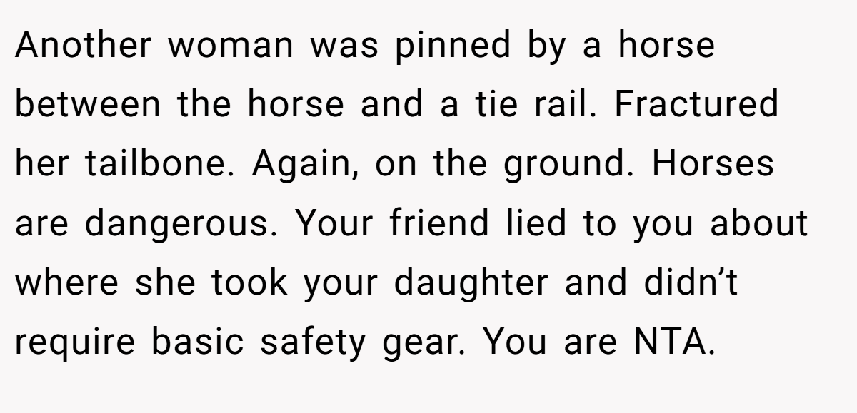 Another woman was pinned by a horse between the horse and a tie rail. Fractured her tailbone. Again, on the ground. Horses are dangerous. Your friend lied to you about where she took your daughter and didn’t require basic safety gear. You are NTA.