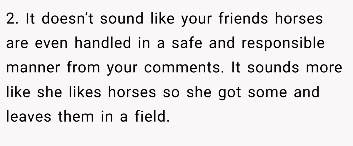 2. It doesn’t sound like your friends horses are even handled in a safe and responsible manner from your comments. It sounds more like she likes horses so she got some and leaves them in a field.
