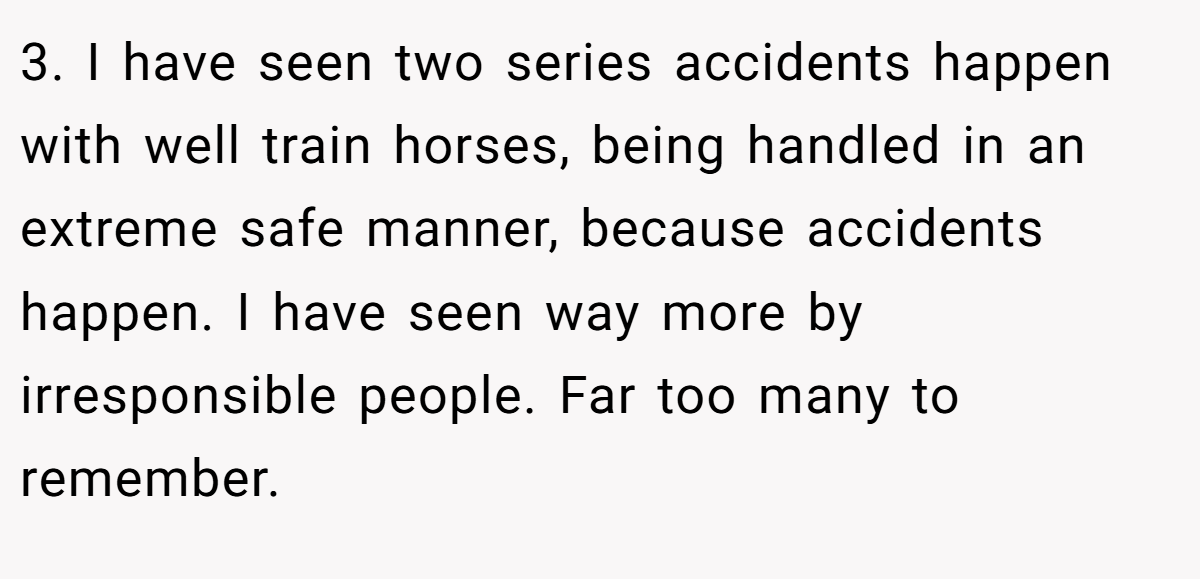 3. I have seen two series accidents happen with well train horses, being handled in an extreme safe manner, because accidents happen. I have seen way more by irresponsible people. Far too many to remember.