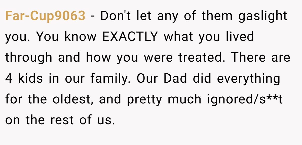 Far-Cup9063 − Don't let any of them gaslight you. You know EXACTLY what you lived through and how you were treated. There are 4 kids in our family. Our Dad did everything for the oldest, and pretty much ignored/s**t on the rest of us.