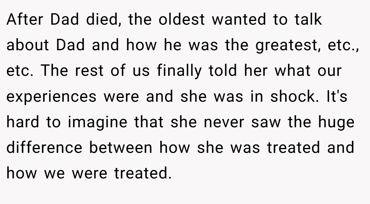 After Dad died, the oldest wanted to talk about Dad and how he was the greatest, etc., etc. The rest of us finally told her what our experiences were and she was in shock. It's hard to imagine that she never saw the huge difference between how she was treated and how we were treated.