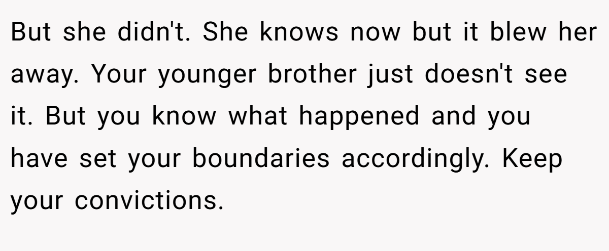 But she didn't. She knows now but it blew her away. Your younger brother just doesn't see it. But you know what happened and you have set your boundaries accordingly. Keep your convictions.