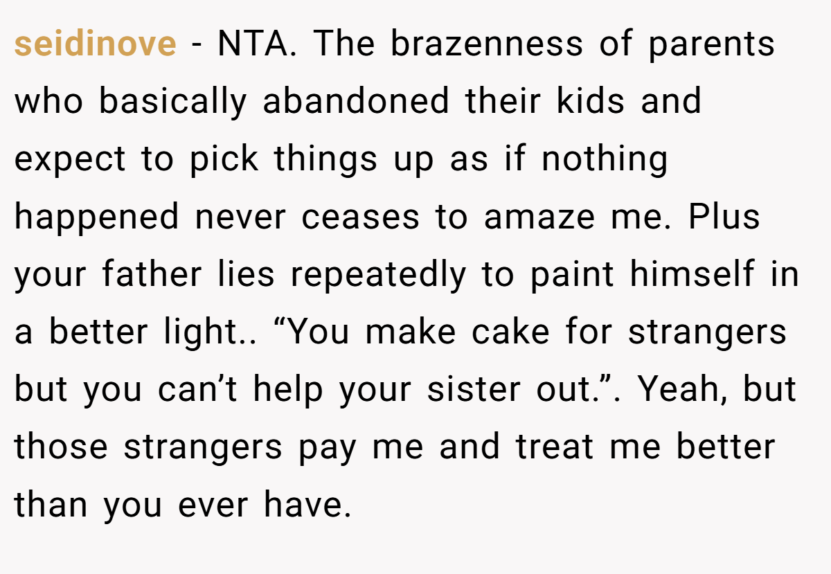 seidinove − NTA. The brazenness of parents who basically abandoned their kids and expect to pick things up as if nothing happened never ceases to amaze me. Plus your father lies repeatedly to paint himself in a better light.. “You make cake for strangers but you can’t help your sister out.”. Yeah, but those strangers pay me and treat me better than you ever have.