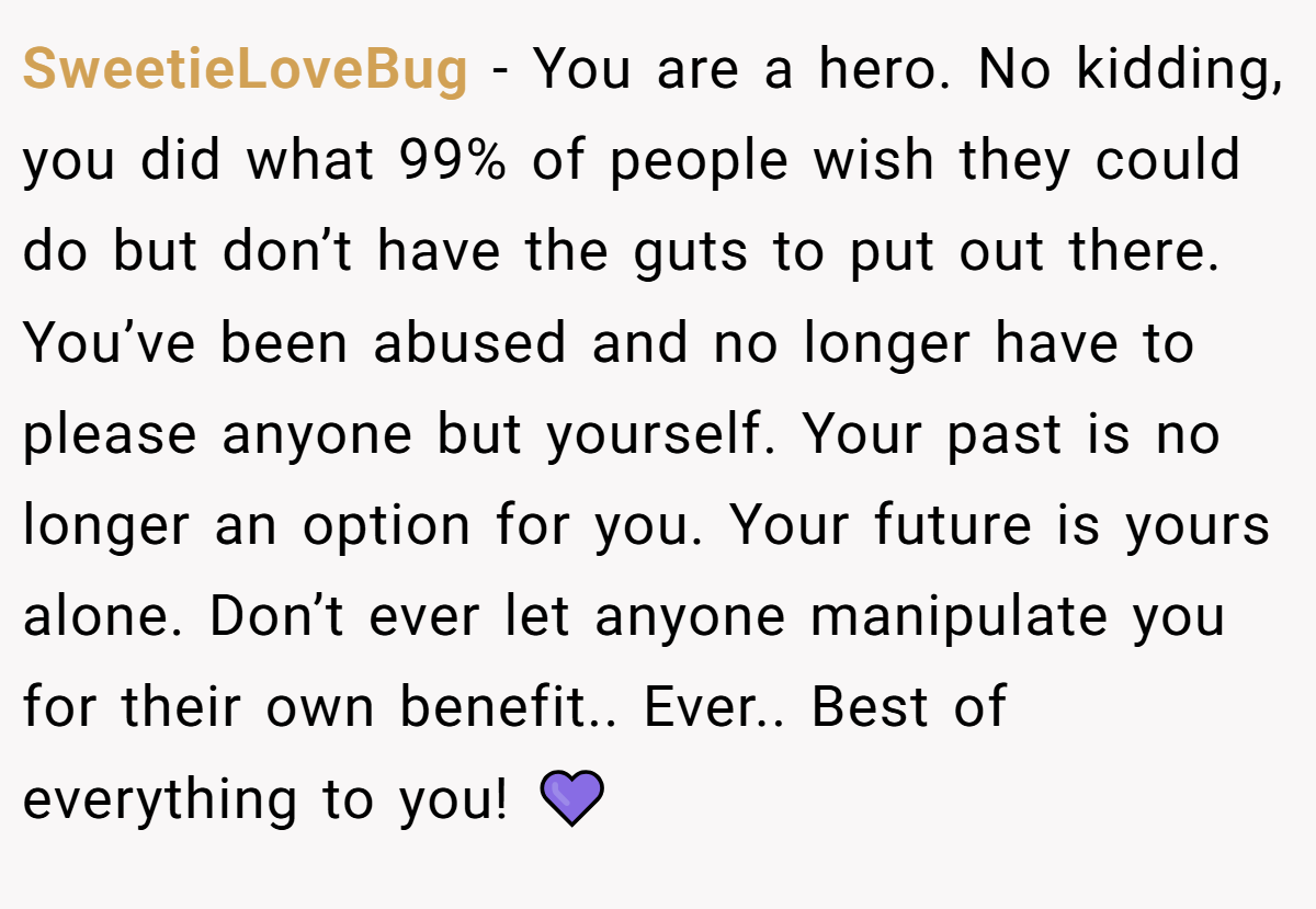 SweetieLoveBug − You are a hero. No kidding, you did what 99% of people wish they could do but don’t have the guts to put out there. You’ve been abused and no longer have to please anyone but yourself. Your past is no longer an option for you. Your future is yours alone. Don’t ever let anyone manipulate you for their own benefit.. Ever.. Best of everything to you! 💜