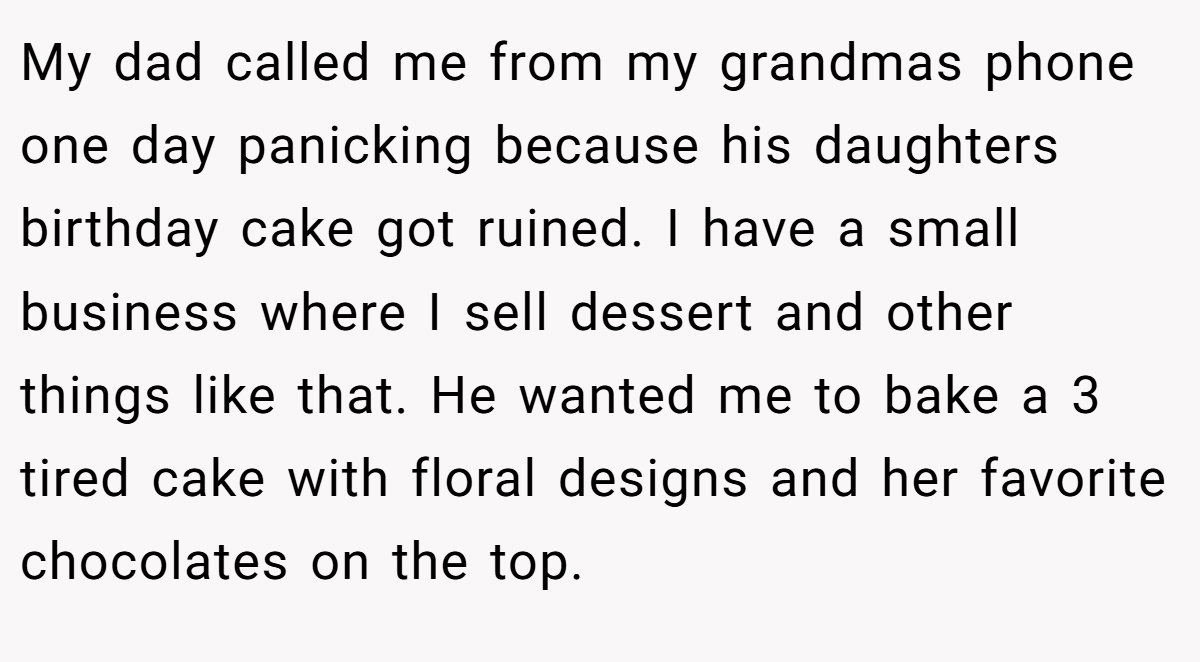 My dad called me from my grandmas phone one day panicking because his daughters birthday cake got ruined. I have a small business where I sell dessert and other things like that. He wanted me to bake a 3 tired cake with floral designs and her favorite chocolates on the top.