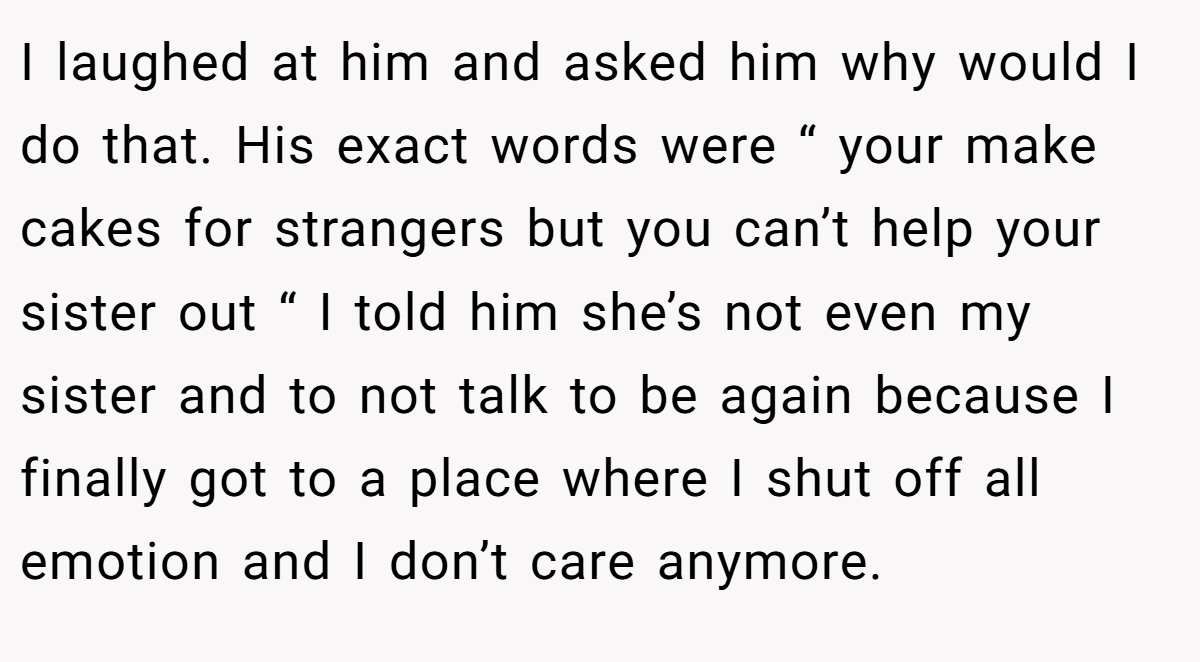 I laughed at him and asked him why would I do that. His exact words were “ your make cakes for strangers but you can’t help your sister out “ I told him she’s not even my sister and to not talk to be again because I finally got to a place where I shut off all emotion and I don’t care anymore.