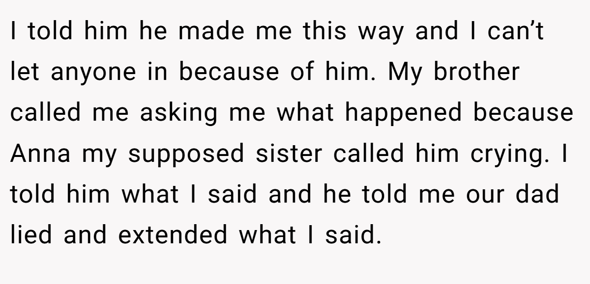 I told him he made me this way and I can’t let anyone in because of him. My brother called me asking me what happened because Anna my supposed sister called him crying. I told him what I said and he told me our dad lied and extended what I said.