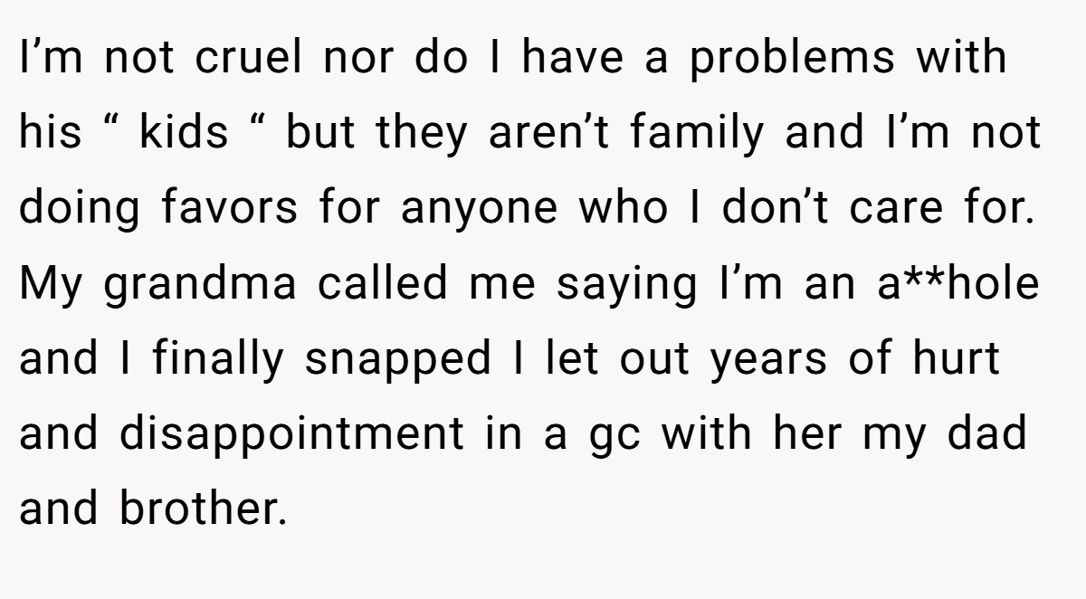 I’m not cruel nor do I have a problems with his “ kids “ but they aren’t family and I’m not doing favors for anyone who I don’t care for. My grandma called me saying I’m an a**hole and I finally snapped I let out years of hurt and disappointment in a gc with her my dad and brother.