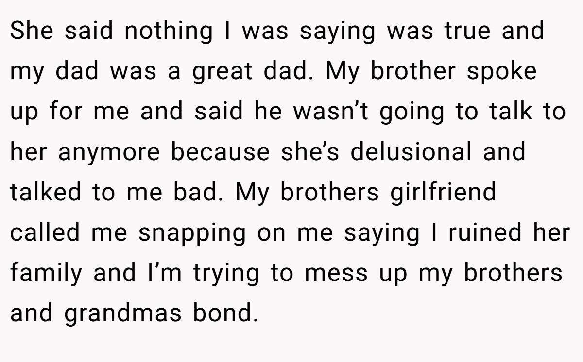 She said nothing I was saying was true and my dad was a great dad. My brother spoke up for me and said he wasn’t going to talk to her anymore because she’s delusional and talked to me bad. My brothers girlfriend called me snapping on me saying I ruined her family and I’m trying to mess up my brothers and grandmas bond.