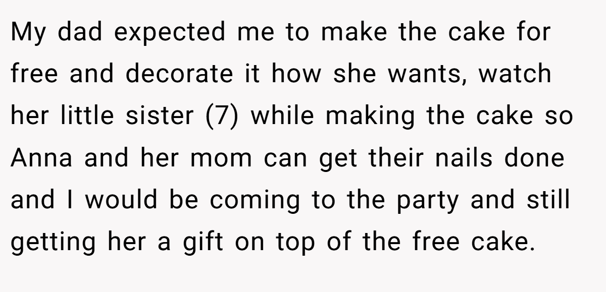 My dad expected me to make the cake for free and decorate it how she wants, watch her little sister (7) while making the cake so Anna and her mom can get their nails done and I would be coming to the party and still getting her a gift on top of the free cake.