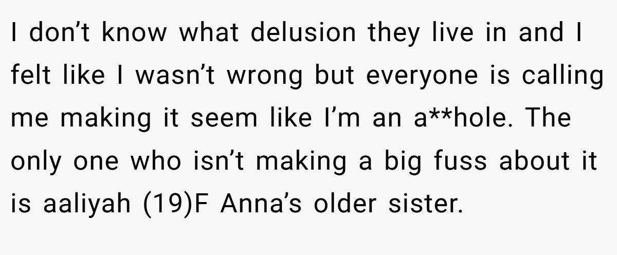 I don’t know what delusion they live in and I felt like I wasn’t wrong but everyone is calling me making it seem like I’m an a**hole. The only one who isn’t making a big fuss about it is aaliyah (19)F Anna’s older sister.
