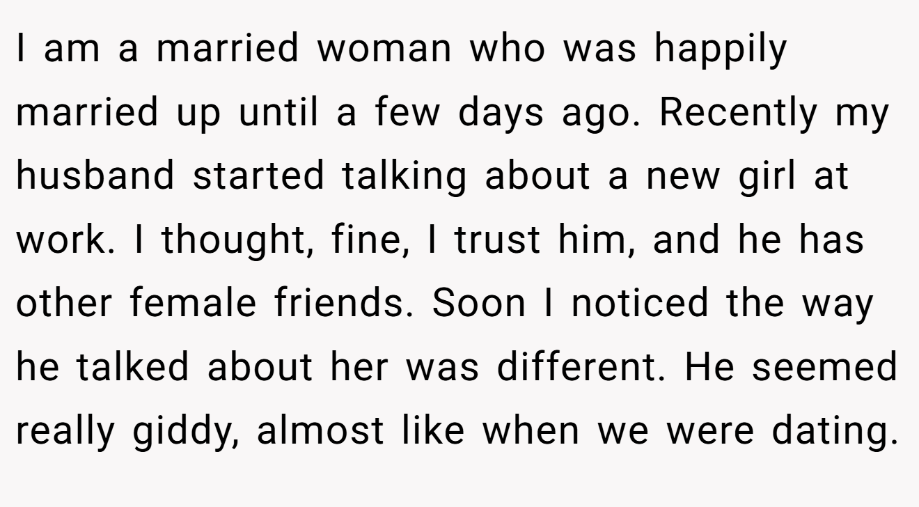 I am a married woman who was happily married up until a few days ago. Recently my husband started talking about a new girl at work. I thought, fine, I trust him, and he has other female friends. Soon I noticed the way he talked about her was different. He seemed really giddy, almost like when we were dating.