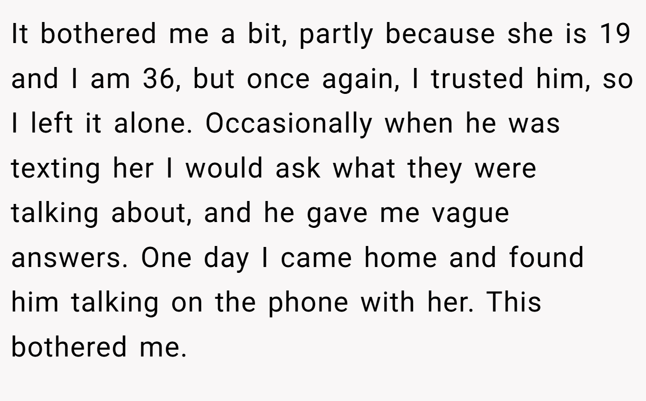 It bothered me a bit, partly because she is 19 and I am 36, but once again, I trusted him, so I left it alone. Occasionally when he was texting her I would ask what they were talking about, and he gave me vague answers. One day I came home and found him talking on the phone with her. This bothered me.