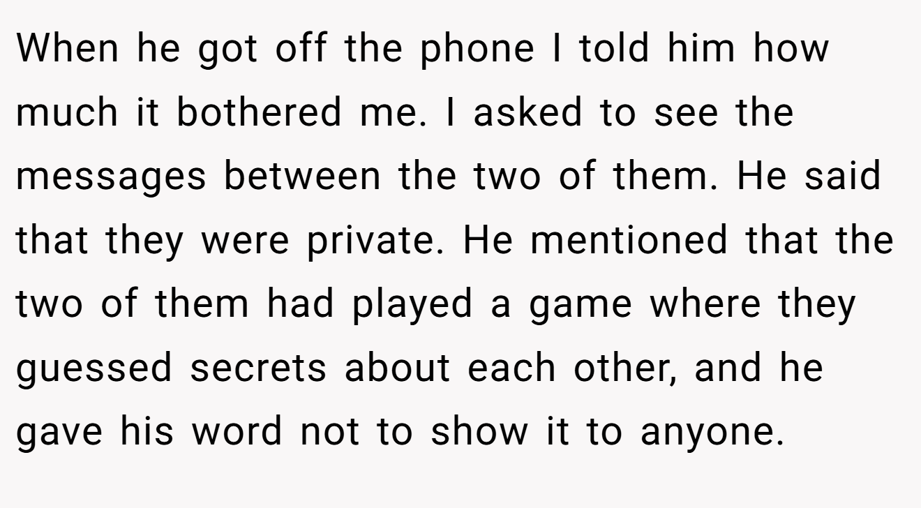 When he got off the phone I told him how much it bothered me. I asked to see the messages between the two of them. He said that they were private. He mentioned that the two of them had played a game where they guessed secrets about each other, and he gave his word not to show it to anyone.