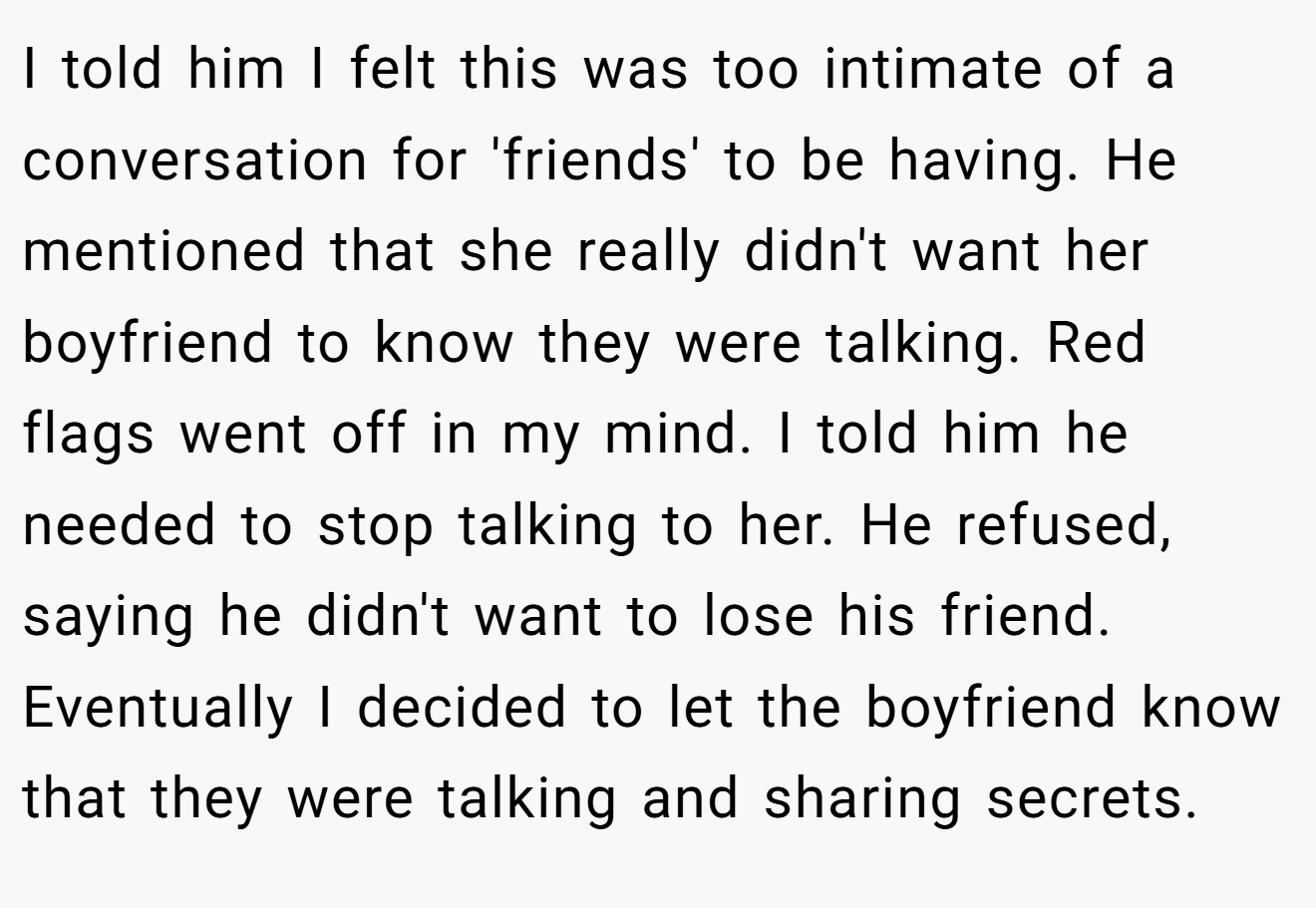 I told him I felt this was too intimate of a conversation for 'friends' to be having. He mentioned that she really didn't want her boyfriend to know they were talking. Red flags went off in my mind. I told him he needed to stop talking to her. He refused, saying he didn't want to lose his friend. Eventually I decided to let the boyfriend know that they were talking and sharing secrets.