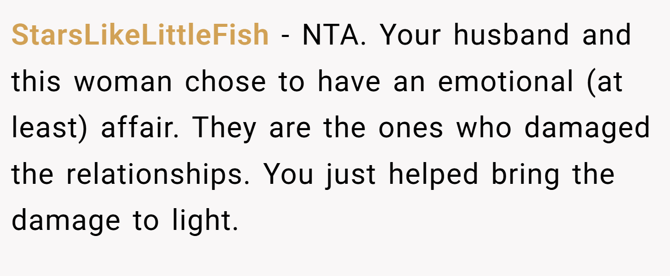 StarsLikeLittleFish - NTA. Your husband and this woman chose to have an emotional (at least) affair. They are the ones who damaged the relationships. You just helped bring the damage to light.