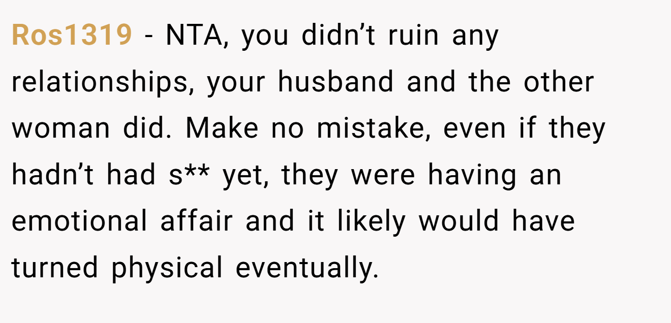 Ros1319 - NTA, you didn’t ruin any relationships, your husband and the other woman did. Make no mistake, even if they hadn’t had s** yet, they were having an emotional affair and it likely would have turned physical eventually.