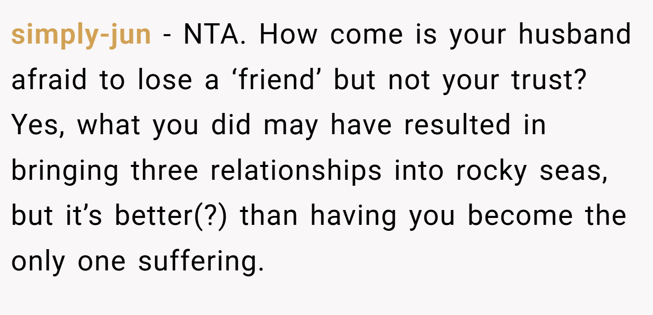 simply-jun - NTA. How come is your husband afraid to lose a ‘friend’ but not your trust? Yes, what you did may have resulted in bringing three relationships into rocky seas, but it’s better(?) than having you become the only one suffering.