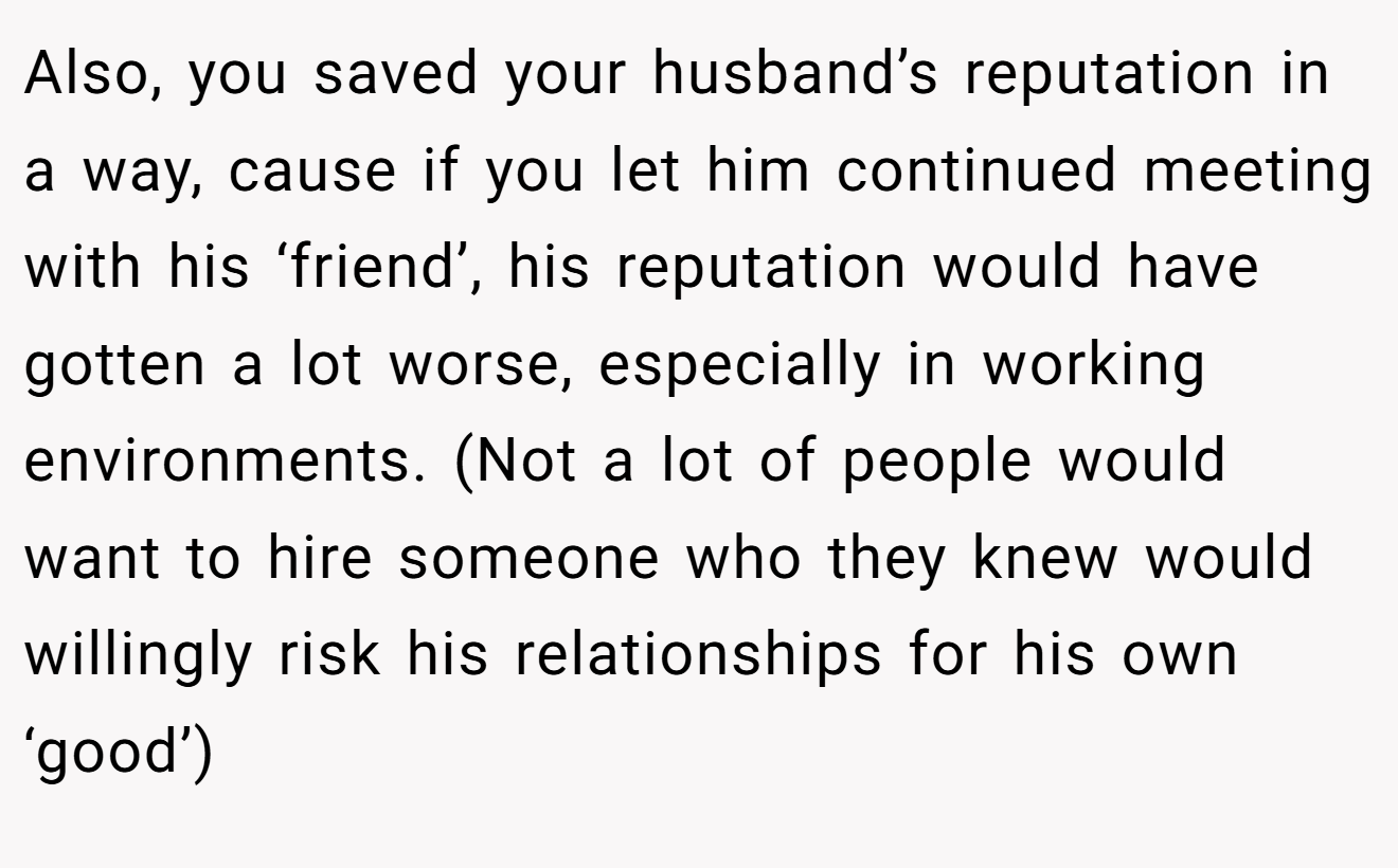 Also, you saved your husband’s reputation in a way, cause if you let him continued meeting with his ‘friend’, his reputation would have gotten a lot worse, especially in working environments. (Not a lot of people would want to hire someone who they knew would willingly risk his relationships for his own ‘good’)