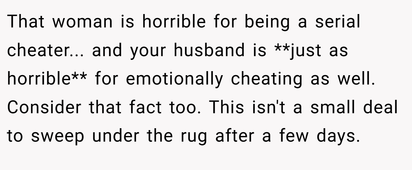 That woman is horrible for being a serial cheater... and your husband is **just as horrible** for emotionally cheating as well. Consider that fact too. This isn't a small deal to sweep under the rug after a few days.
