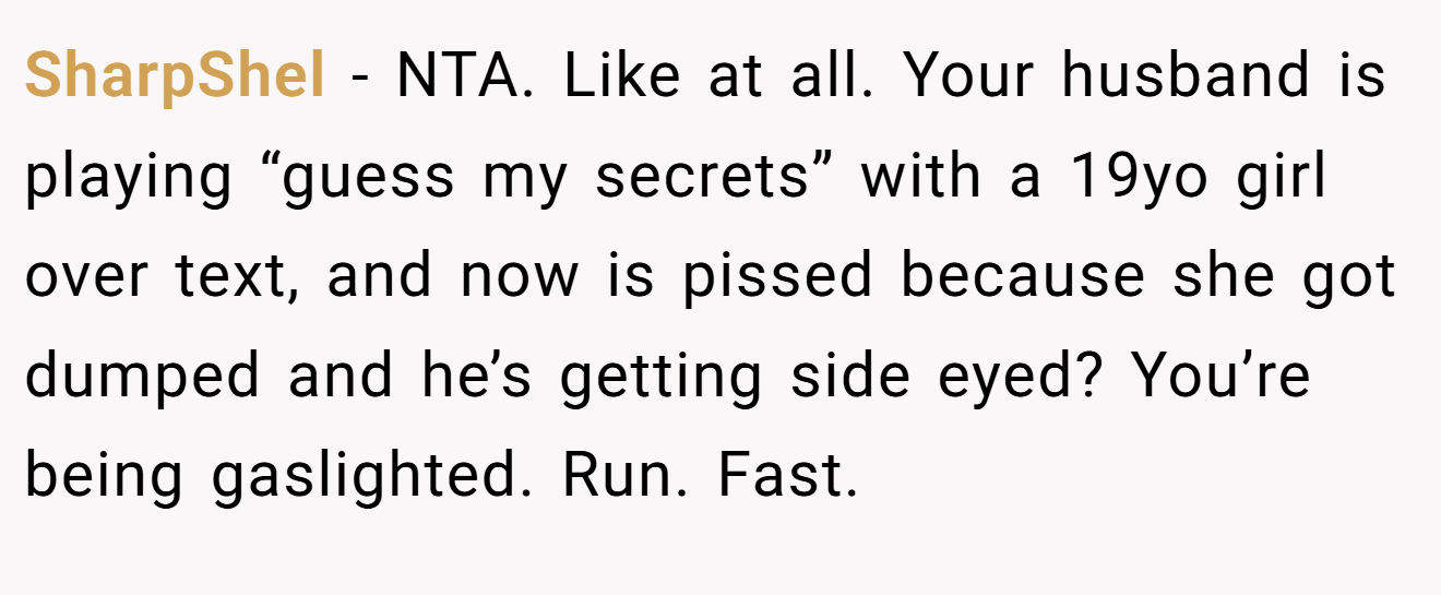 SharpShel - NTA. Like at all. Your husband is playing “guess my secrets” with a 19yo girl over text, and now is pissed because she got dumped and he’s getting side eyed? You’re being gaslighted. Run. Fast.
