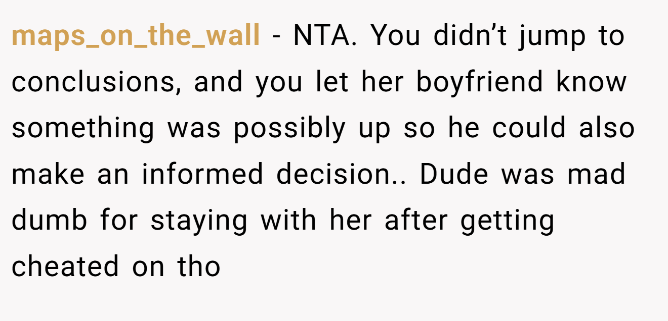 maps_on_the_wall - NTA. You didn’t jump to conclusions, and you let her boyfriend know something was possibly up so he could also make an informed decision.. Dude was mad dumb for staying with her after getting cheated on tho