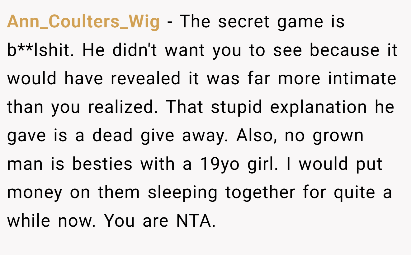 Ann_Coulters_Wig - The secret game is b**lshit. He didn't want you to see because it would have revealed it was far more intimate than you realized. That stupid explanation he gave is a dead give away. Also, no grown man is besties with a 19yo girl. I would put money on them sleeping together for quite a while now. You are NTA.