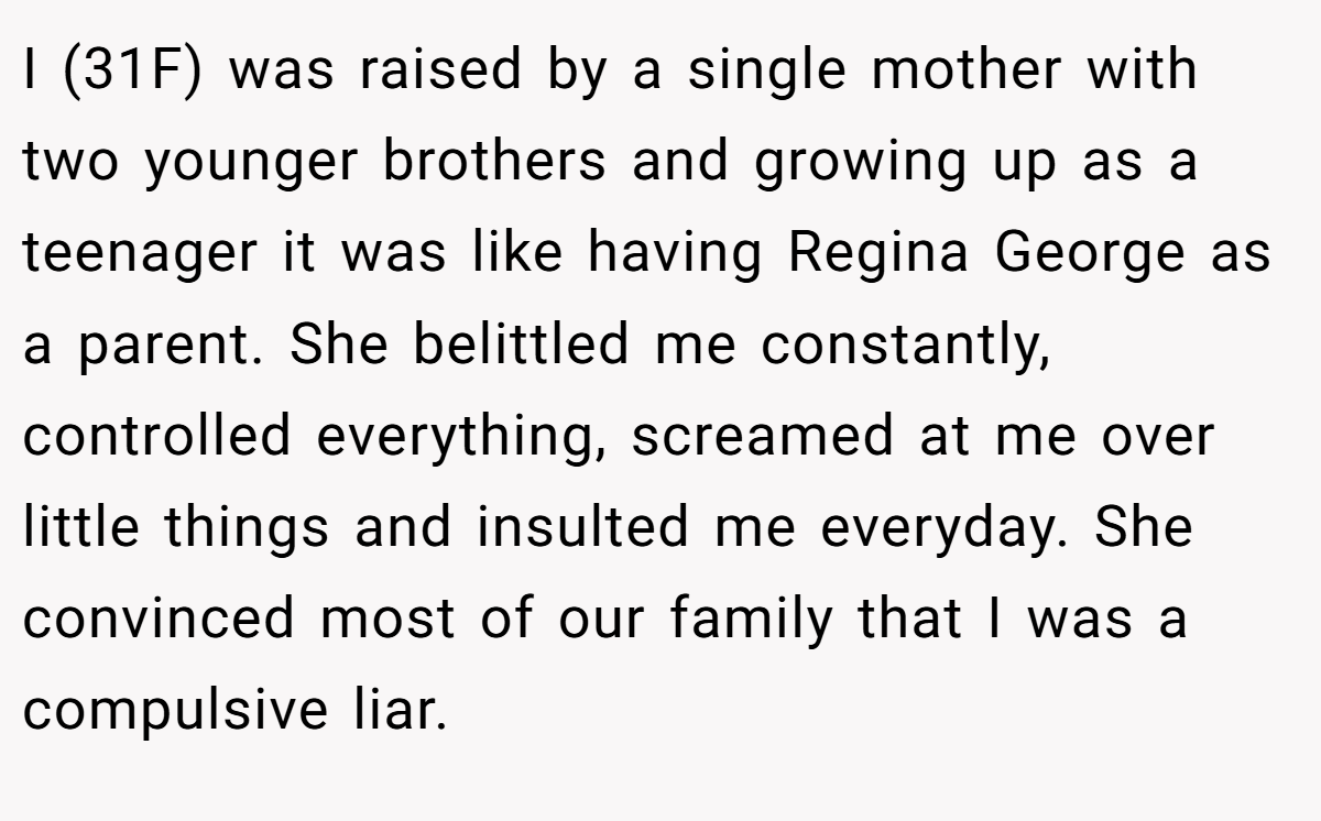 I (31F) was raised by a single mother with two younger brothers and growing up as a teenager it was like having Regina George as a parent. She belittled me constantly, controlled everything, screamed at me over little things and insulted me everyday. She convinced most of our family that I was a compulsive liar.