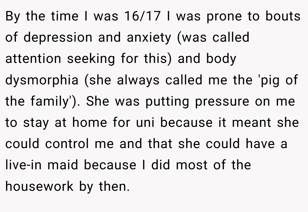 By the time I was 16/17 I was prone to bouts of depression and anxiety (was called attention seeking for this) and body dysmorphia (she always called me the 'pig of the family'). She was putting pressure on me to stay at home for uni because it meant she could control me and that she could have a live-in maid because I did most of the housework by then.