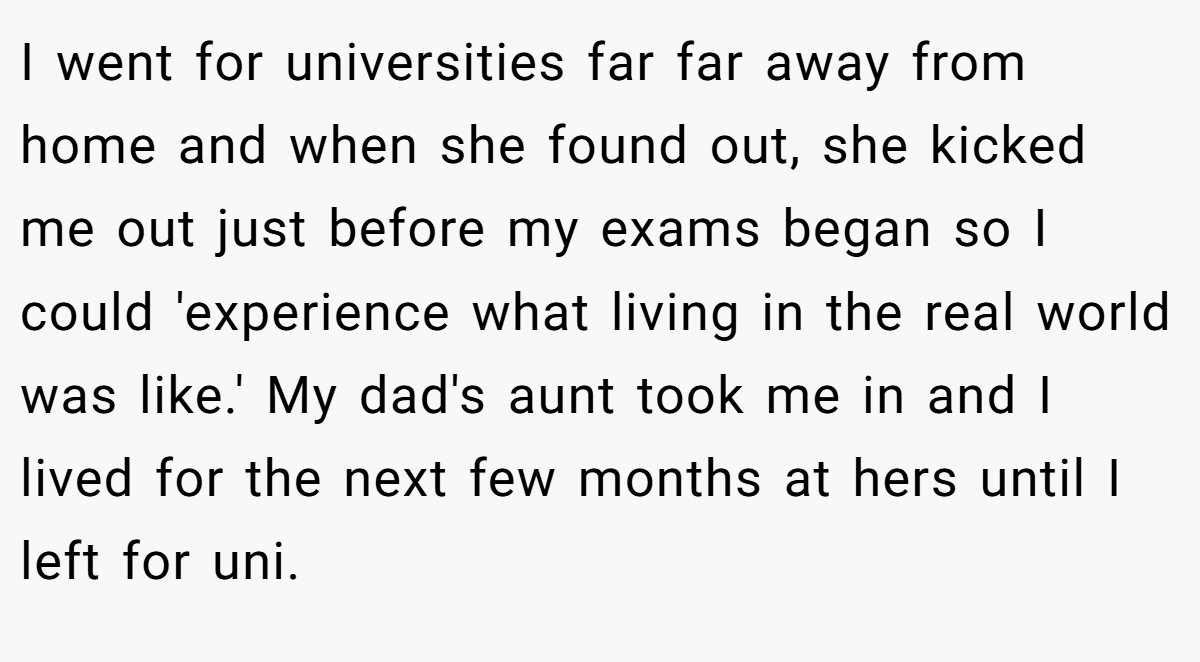 I went for universities far far away from home and when she found out, she kicked me out just before my exams began so I could 'experience what living in the real world was like.' My dad's aunt took me in and I lived for the next few months at hers until I left for uni.