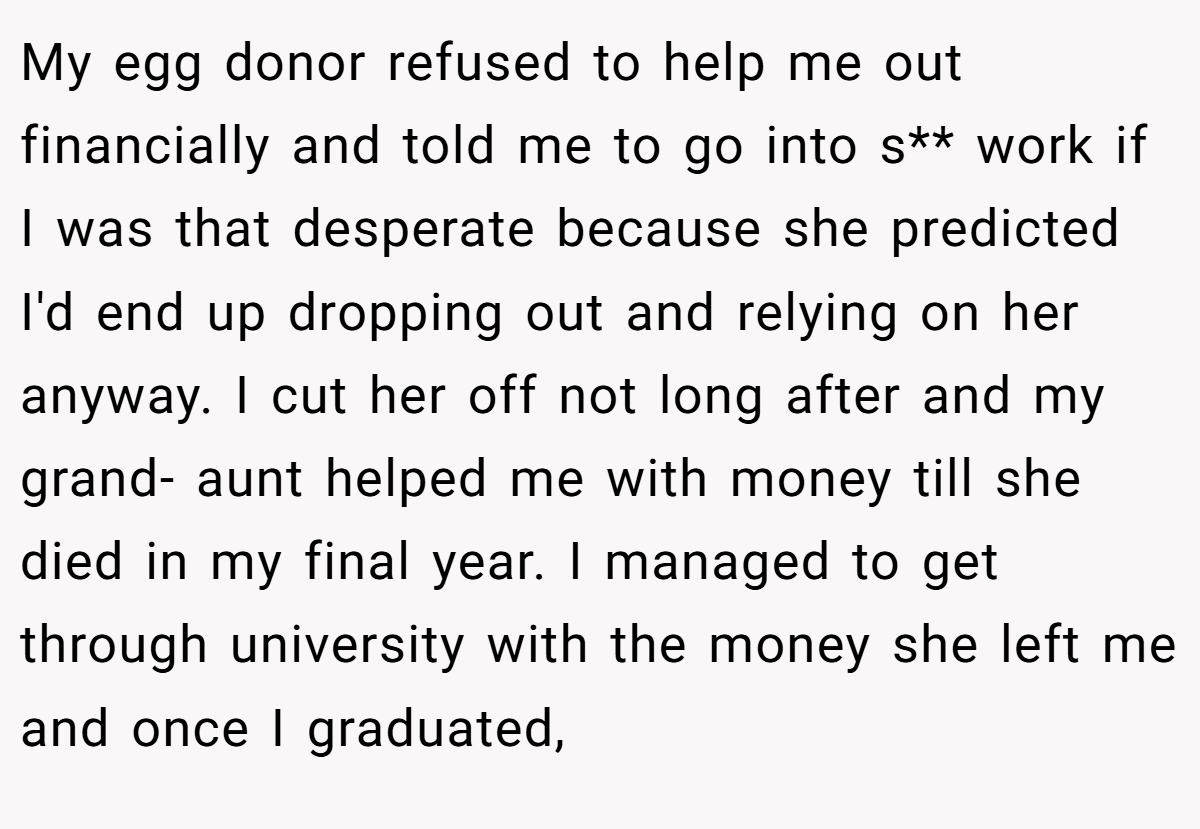 My egg donor refused to help me out financially and told me to go into s** work if I was that desperate because she predicted I'd end up dropping out and relying on her anyway. I cut her off not long after and my grand- aunt helped me with money till she died in my final year. I managed to get through university with the money she left me and once I graduated,