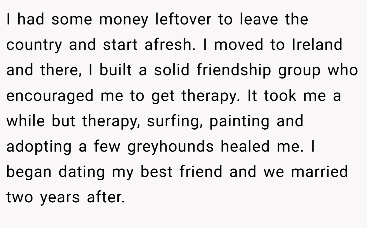 I had some money leftover to leave the country and start afresh. I moved to Ireland and there, I built a solid friendship group who encouraged me to get therapy. It took me a while but therapy, surfing, painting and adopting a few greyhounds healed me. I began dating my best friend and we married two years after.