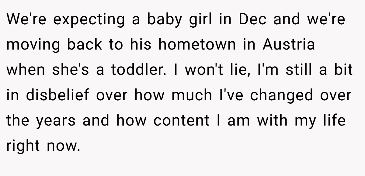 We're expecting a baby girl in Dec and we're moving back to his hometown in Austria when she's a toddler. I won't lie, I'm still a bit in disbelief over how much I've changed over the years and how content I am with my life right now.