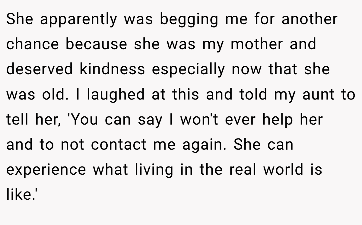 She apparently was begging me for another chance because she was my mother and deserved kindness especially now that she was old. I laughed at this and told my aunt to tell her, 'You can say I won't ever help her and to not contact me again. She can experience what living in the real world is like.'
