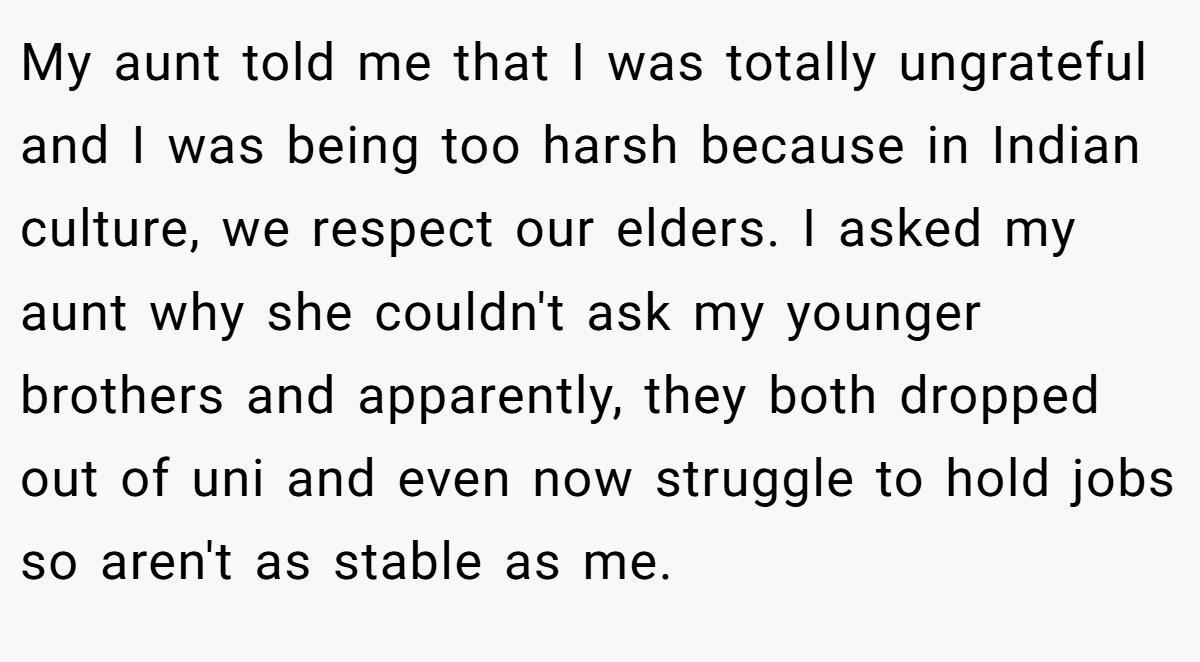 My aunt told me that I was totally ungrateful and I was being too harsh because in Indian culture, we respect our elders. I asked my aunt why she couldn't ask my younger brothers and apparently, they both dropped out of uni and even now struggle to hold jobs so aren't as stable as me.