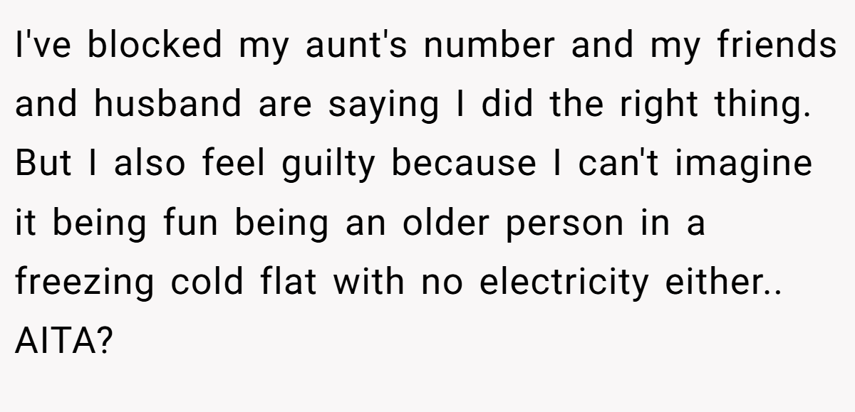 I've blocked my aunt's number and my friends and husband are saying I did the right thing. But I also feel guilty because I can't imagine it being fun being an older person in a freezing cold flat with no electricity either.. AITA?