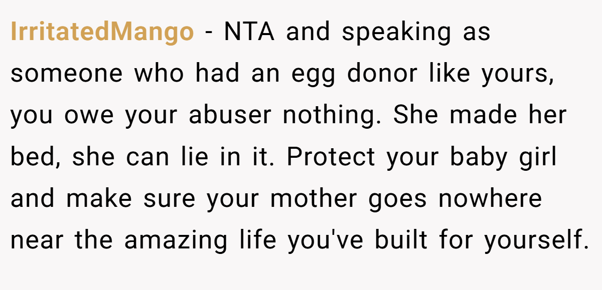 IrritatedMango − NTA and speaking as someone who had an egg donor like yours, you owe your abuser nothing. She made her bed, she can lie in it. Protect your baby girl and make sure your mother goes nowhere near the amazing life you've built for yourself.