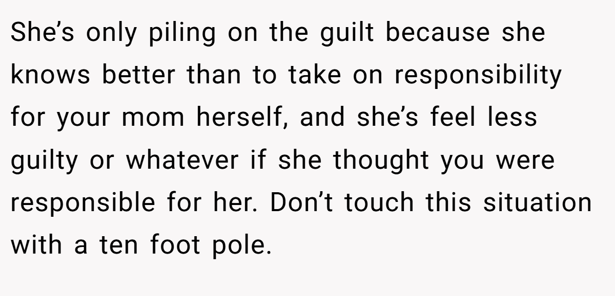 She’s only piling on the guilt because she knows better than to take on responsibility for your mom herself, and she’s feel less guilty or whatever if she thought you were responsible for her. Don’t touch this situation with a ten foot pole.