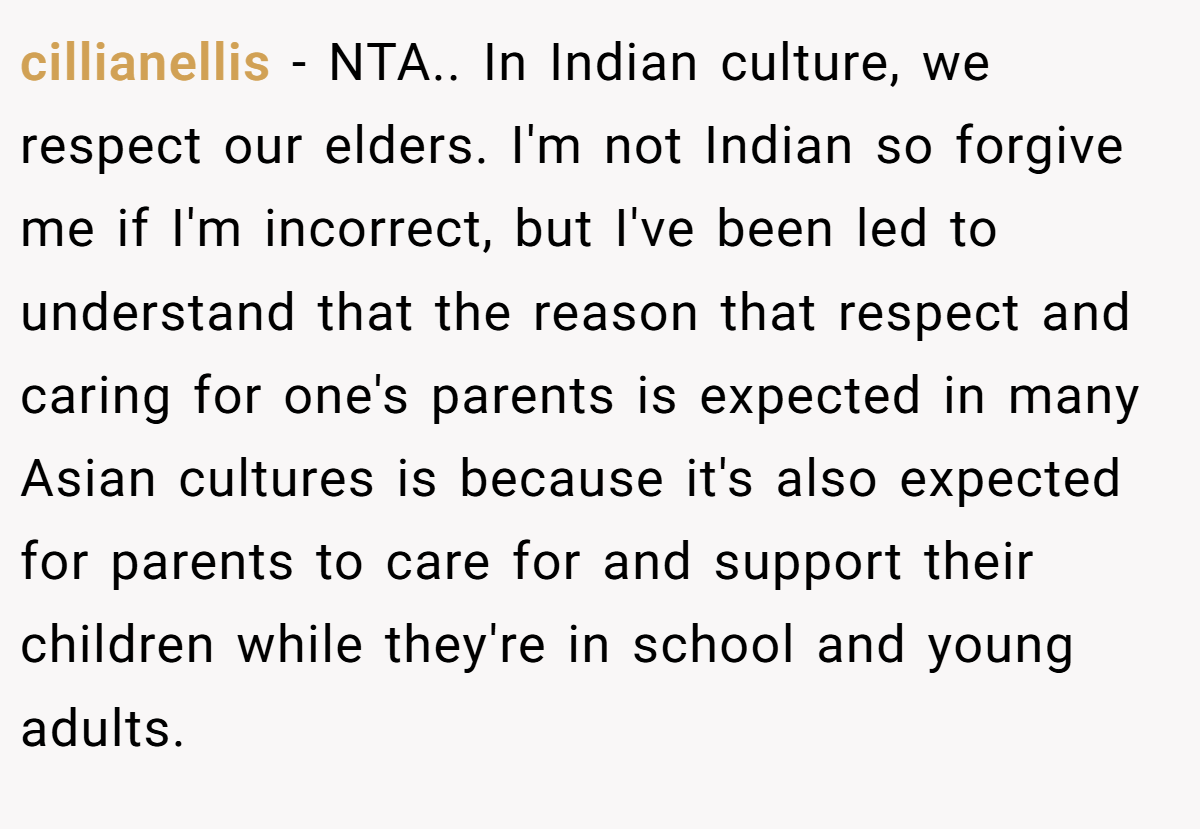 cillianellis − NTA.. In Indian culture, we respect our elders. I'm not Indian so forgive me if I'm incorrect, but I've been led to understand that the reason that respect and caring for one's parents is expected in many Asian cultures is because it's also expected for parents to care for and support their children while they're in school and young adults.