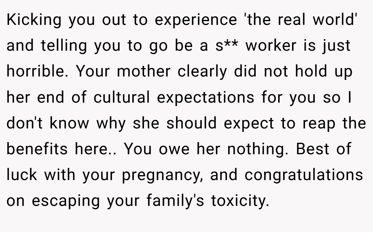 Kicking you out to experience 'the real world' and telling you to go be a s** worker is just horrible. Your mother clearly did not hold up her end of cultural expectations for you so I don't know why she should expect to reap the benefits here.. You owe her nothing. Best of luck with your pregnancy, and congratulations on escaping your family's toxicity.