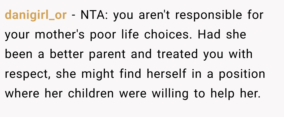 danigirl_or − NTA: you aren't responsible for your mother's poor life choices. Had she been a better parent and treated you with respect, she might find herself in a position where her children were willing to help her.