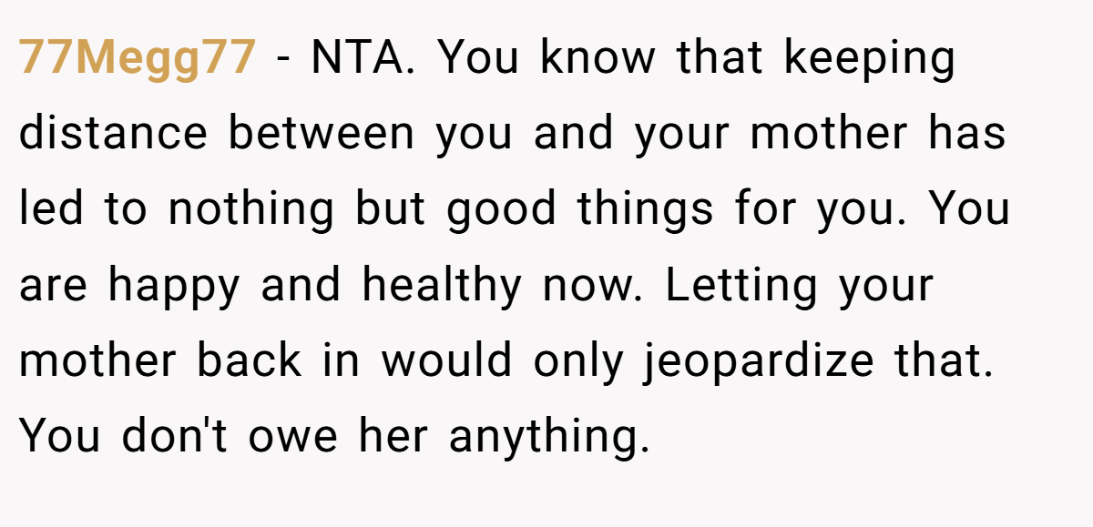 77Megg77 − NTA. You know that keeping distance between you and your mother has led to nothing but good things for you. You are happy and healthy now. Letting your mother back in would only jeopardize that. You don't owe her anything.