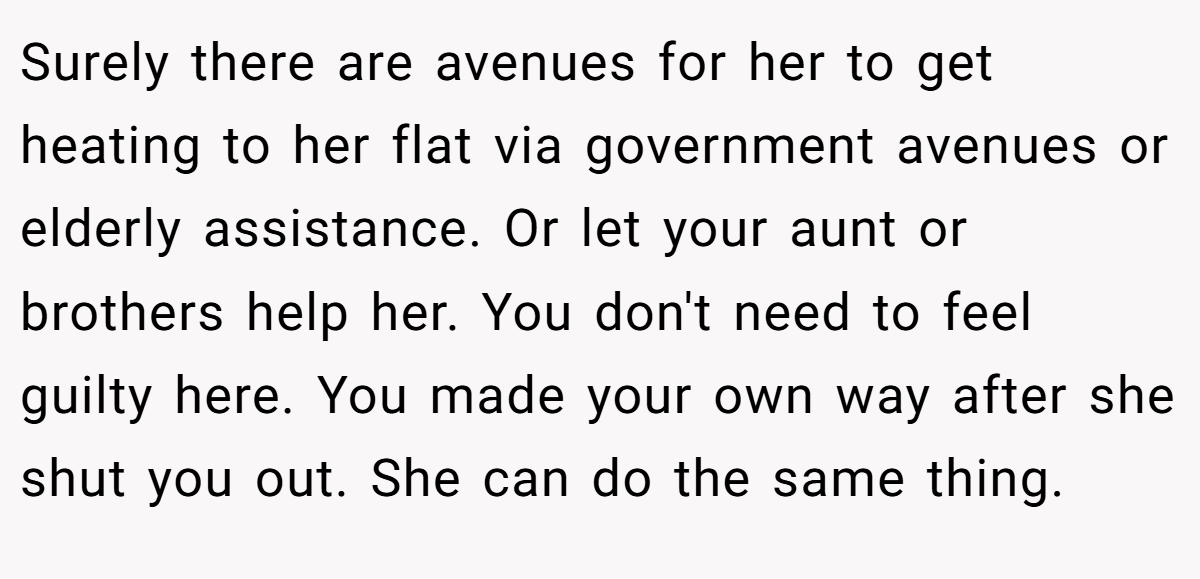 Surely there are avenues for her to get heating to her flat via government avenues or elderly assistance. Or let your aunt or brothers help her. You don't need to feel guilty here. You made your own way after she shut you out. She can do the same thing.