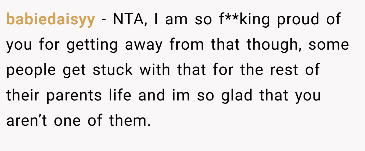 babiedaisyy − NTA, I am so f**king proud of you for getting away from that though, some people get stuck with that for the rest of their parents life and im so glad that you aren’t one of them.